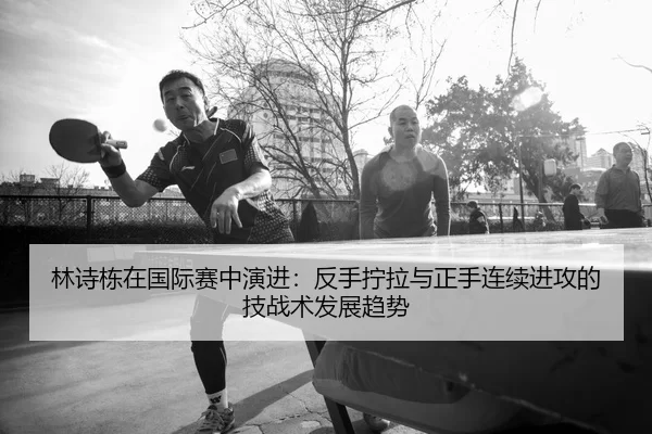 林诗栋在国际赛中演进：反手拧拉与正手连续进攻的技战术发展趋势