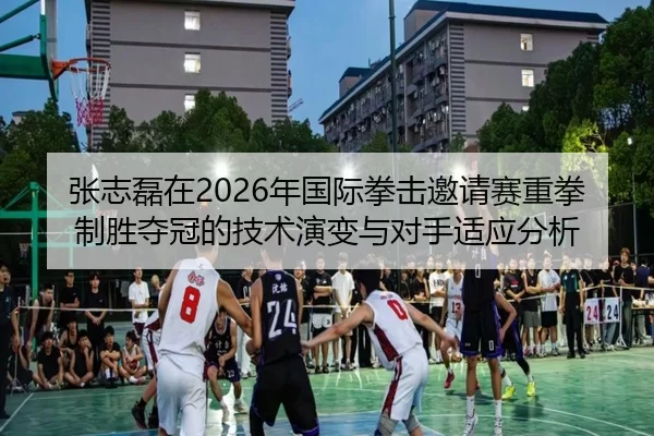 张志磊在2026年国际拳击邀请赛重拳制胜夺冠的技术演变与对手适应分析