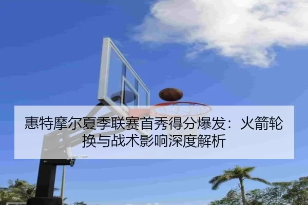 惠特摩尔夏季联赛首秀得分爆发：火箭轮换与战术影响深度解析